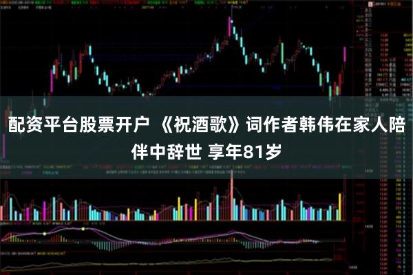 配资平台股票开户 《祝酒歌》词作者韩伟在家人陪伴中辞世 享年81岁