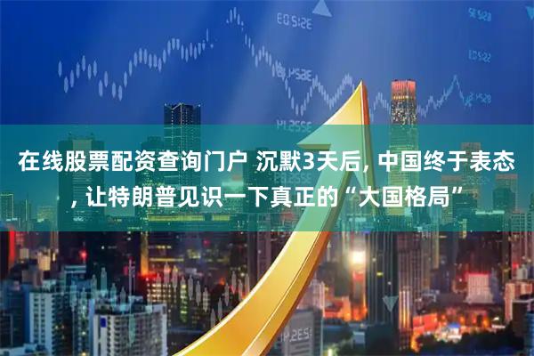 在线股票配资查询门户 沉默3天后, 中国终于表态, 让特朗普见识一下真正的“大国格局”
