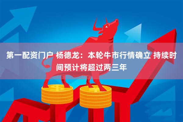 第一配资门户 杨德龙：本轮牛市行情确立 持续时间预计将超过两三年
