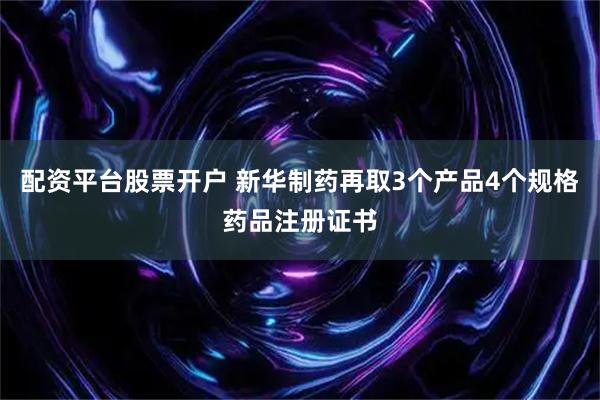 配资平台股票开户 新华制药再取3个产品4个规格药品注册证书