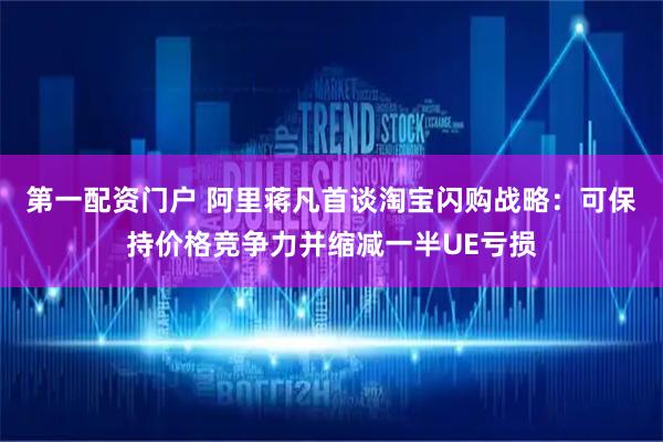 第一配资门户 阿里蒋凡首谈淘宝闪购战略：可保持价格竞争力并缩减一半UE亏损