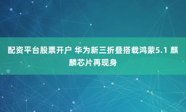 配资平台股票开户 华为新三折叠搭载鸿蒙5.1 麒麟芯片再现身