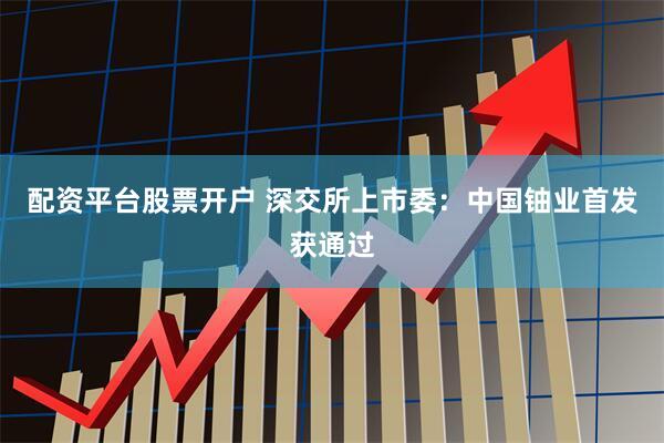 配资平台股票开户 深交所上市委：中国铀业首发获通过