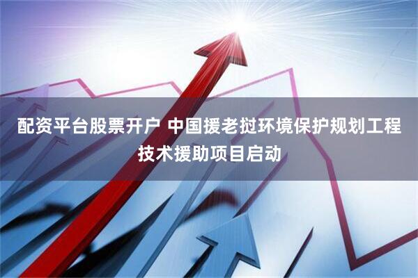 配资平台股票开户 中国援老挝环境保护规划工程技术援助项目启动