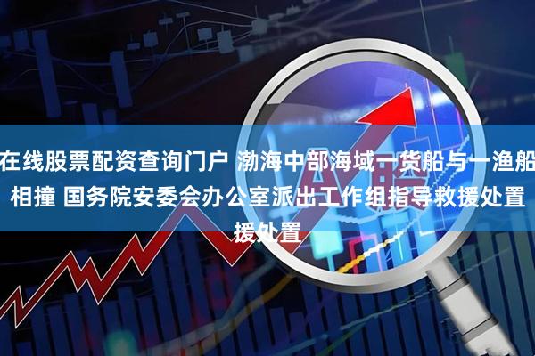 在线股票配资查询门户 渤海中部海域一货船与一渔船相撞&#32;国务院安委会办公室派出工作组指导救援处置