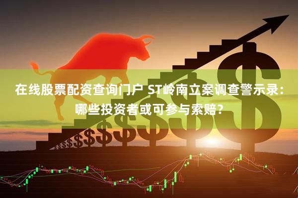 在线股票配资查询门户 ST岭南立案调查警示录：哪些投资者或可参与索赔？