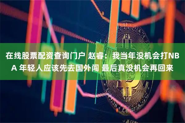 在线股票配资查询门户 赵睿：我当年没机会打NBA 年轻人应该先去国外闯 最后真没机会再回来
