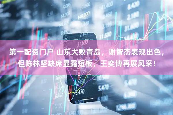 第一配资门户 山东大败青岛，谢智杰表现出色，但陈林坚缺席显露短板，王奕博再展风采！