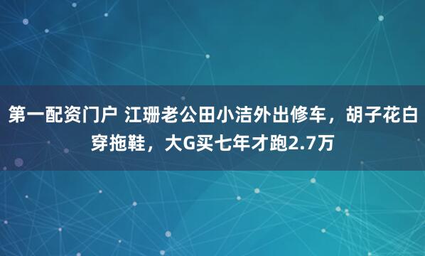 第一配资门户 江珊老公田小洁外出修车，胡子花白穿拖鞋，大G买七年才跑2.7万