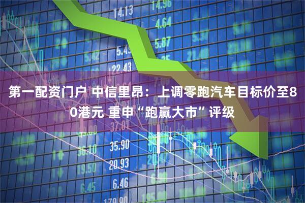第一配资门户 中信里昂：上调零跑汽车目标价至80港元 重申“跑赢大市”评级