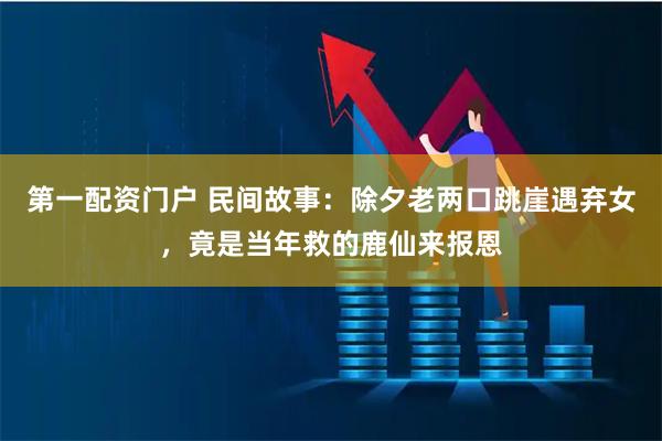 第一配资门户 民间故事：除夕老两口跳崖遇弃女，竟是当年救的鹿仙来报恩