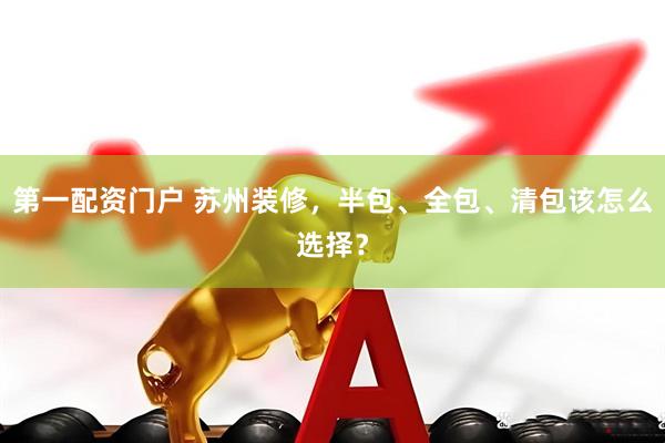 第一配资门户 苏州装修，半包、全包、清包该怎么选择？