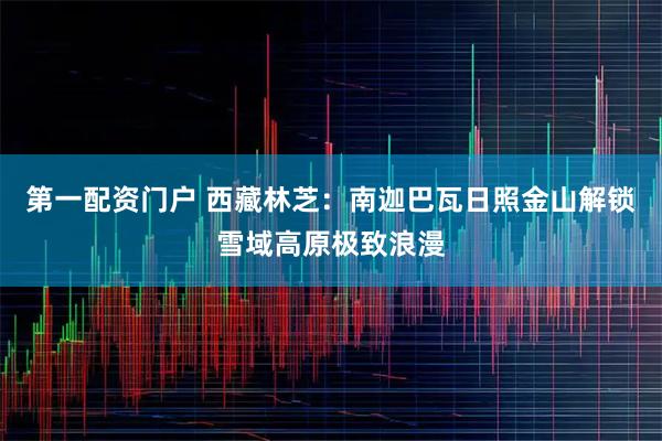 第一配资门户 西藏林芝：南迦巴瓦日照金山解锁雪域高原极致浪漫