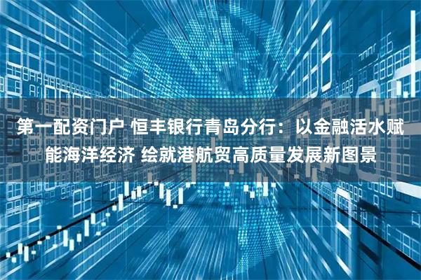 第一配资门户 恒丰银行青岛分行：以金融活水赋能海洋经济 绘就港航贸高质量发展新图景