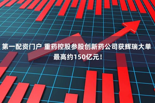 第一配资门户 重药控股参股创新药公司获辉瑞大单 最高约150亿元！