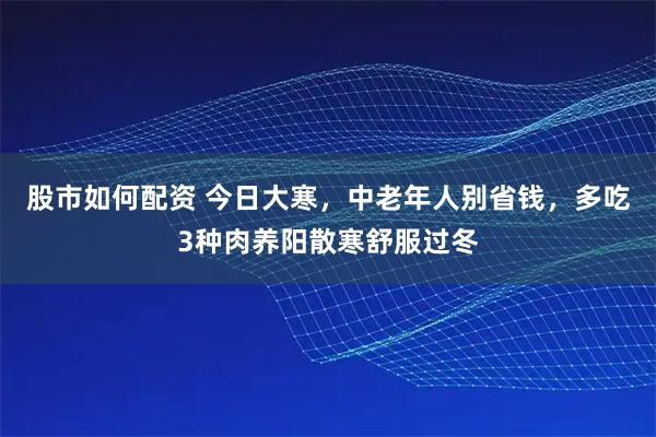 股市如何配资 今日大寒，中老年人别省钱，多吃3种肉养阳散寒舒服过冬