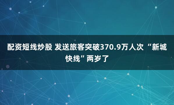 配资短线炒股 发送旅客突破370.9万人次 “新城快线”两岁了
