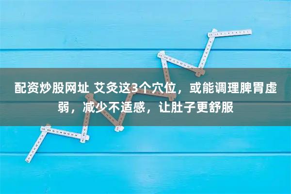 配资炒股网址 艾灸这3个穴位，或能调理脾胃虚弱，减少不适感，让肚子更舒服