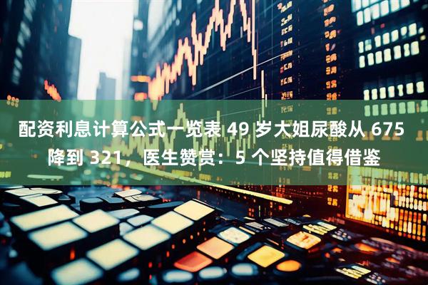 配资利息计算公式一览表 49 岁大姐尿酸从 675 降到 321，医生赞赏：5 个坚持值得借鉴