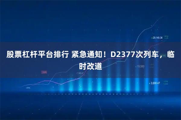 股票杠杆平台排行 紧急通知！D2377次列车，临时改道