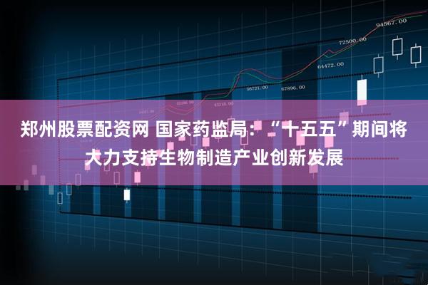 郑州股票配资网 国家药监局：“十五五”期间将大力支持生物制造产业创新发展