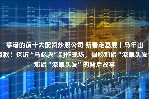 靠谱的前十大配资炒股公司 新春走基层丨马年山东首个文创爆款！探访“马彪彪”制作现场，揭秘那撮“潦草头发”的背后故事