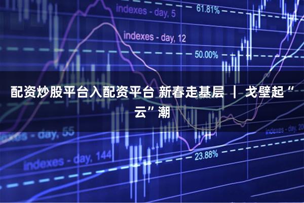 配资炒股平台入配资平台 新春走基层 ｜ 戈壁起“云”潮