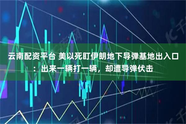 云南配资平台 美以死盯伊朗地下导弹基地出入口：出来一辆打一辆，却遭导弹伏击