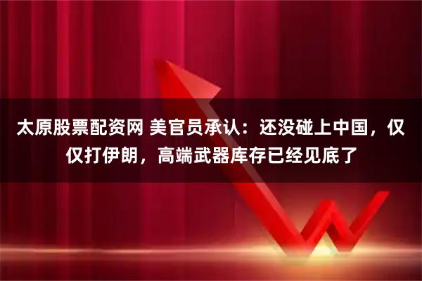 太原股票配资网 美官员承认:还没碰上中国,仅仅打伊朗,高端武器库存已经见底了