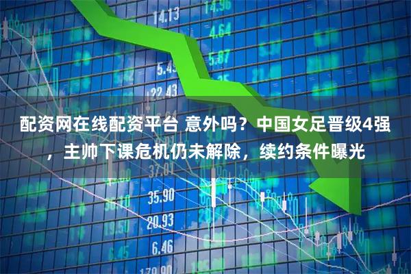 配资网在线配资平台 意外吗?中国女足晋级4强,主帅下课危机仍未解除,续约条件曝光