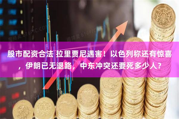 股市配资合法 拉里贾尼遇害！以色列称还有惊喜，伊朗已无退路，中东冲突还要死多少人？