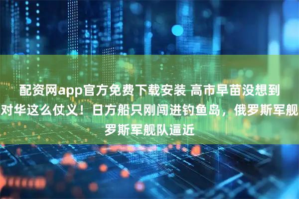 配资网app官方免费下载安装 高市早苗没想到：普京对华这么仗义！日方船只刚闯进钓鱼岛，俄罗斯军舰队逼近