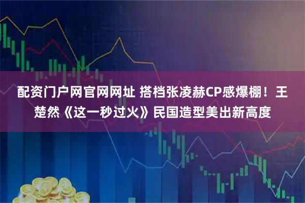 配资门户网官网网址 搭档张凌赫CP感爆棚!王楚然《这一秒过火》民国造型美出新高度