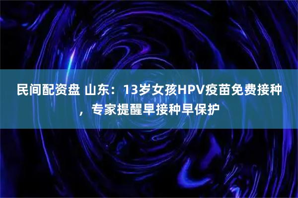 民间配资盘 山东：13岁女孩HPV疫苗免费接种，专家提醒早接种早保护