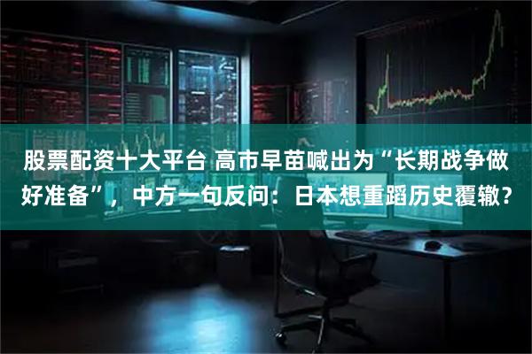 股票配资十大平台 高市早苗喊出为“长期战争做好准备”，中方一句反问：日本想重蹈历史覆辙？