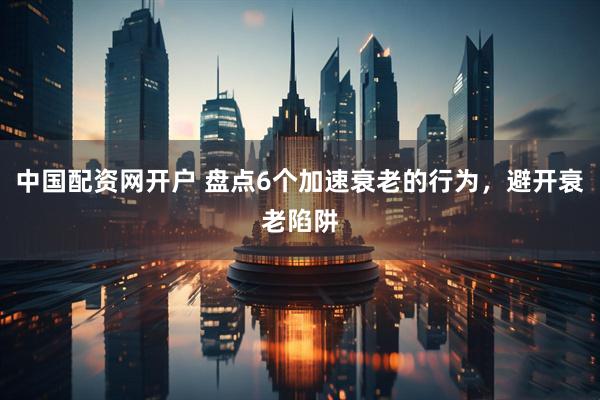 中国配资网开户 盘点6个加速衰老的行为，避开衰老陷阱