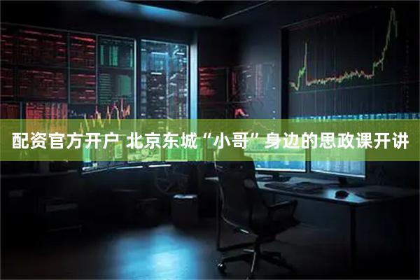 配资官方开户 北京东城“小哥”身边的思政课开讲