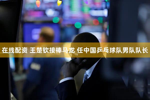 在线配资 王楚钦接棒马龙 任中国乒乓球队男队队长