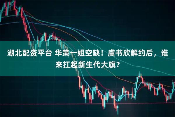 湖北配资平台 华策一姐空缺！虞书欣解约后，谁来扛起新生代大旗？
