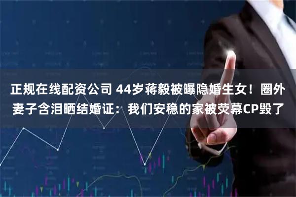 正规在线配资公司 44岁蒋毅被曝隐婚生女！圈外妻子含泪晒结婚证：我们安稳的家被荧幕CP毁了