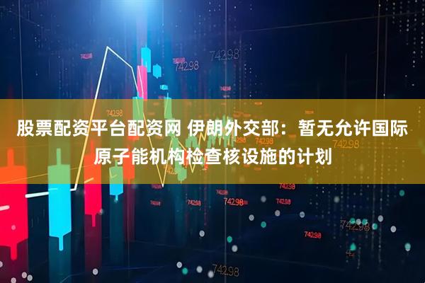 股票配资平台配资网 伊朗外交部：暂无允许国际原子能机构检查核设施的计划