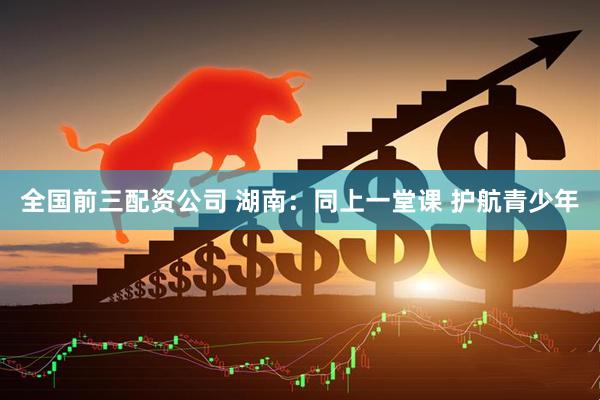 全国前三配资公司 湖南:同上一堂课 护航青少年