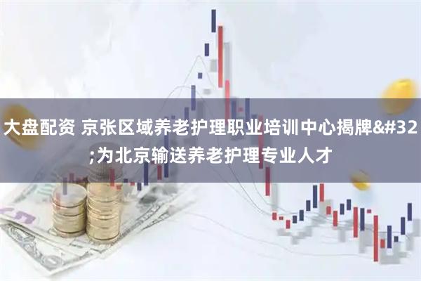 大盘配资 京张区域养老护理职业培训中心揭牌 为北京输送养老护理专业人才