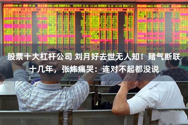 股票十大杠杆公司 刘月好去世无人知！赌气断联十几年，张炜痛哭：连对不起都没说