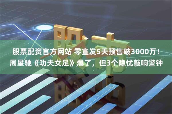 股票配资官方网站 零宣发5天预售破3000万！周星驰《功夫女足》爆了，但3个隐忧敲响警钟