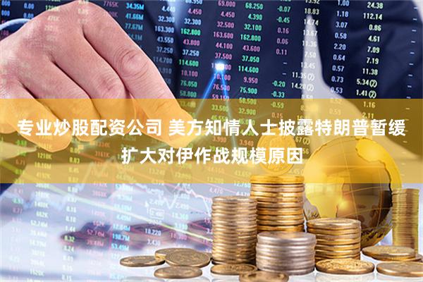 专业炒股配资公司 美方知情人士披露特朗普暂缓扩大对伊作战规模原因