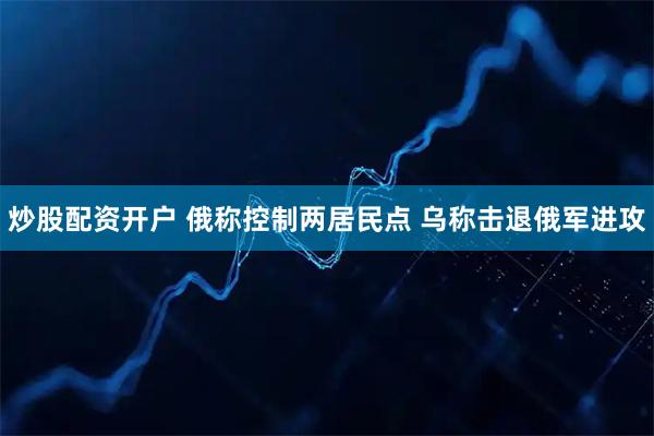 炒股配资开户 俄称控制两居民点 乌称击退俄军进攻